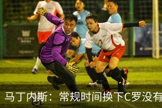 马丁内斯：常规时间换下C罗没有意义，我将带着感激和骄傲离开